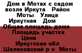 Дом в Мотах с садом возле Иркута › Район ­ Моты › Улица ­ Иркутная › Дом ­ 52 › Общая площадь дома ­ 30 › Площадь участка ­ 30 › Цена ­ 900 000 - Иркутская обл., Шелеховский р-н, Моты с. Недвижимость » Дома, коттеджи, дачи продажа   . Иркутская обл.